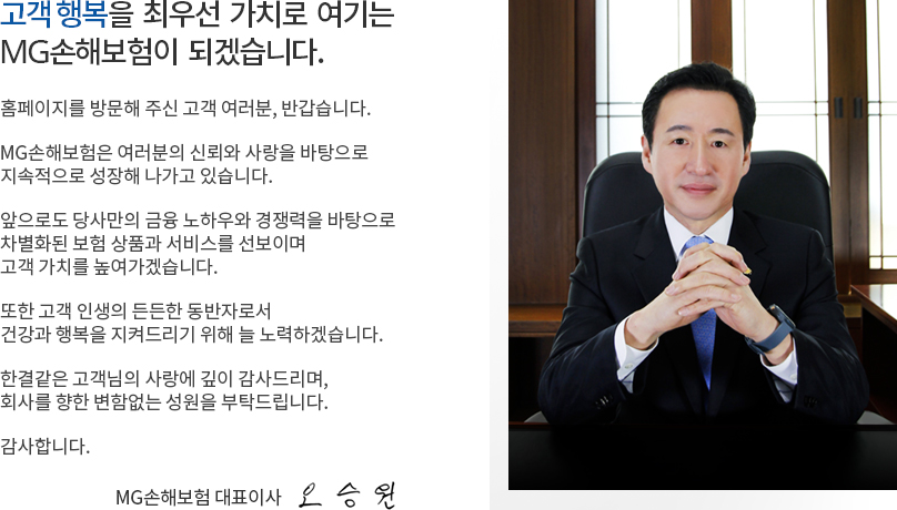 고객 행복을 최우선 가치로 여기는 예별손해보험이 되겠습니다. 홈페이지를 방문해 주신 고객 여러분, 반갑습니다. 예별손해보험은 여러분의 신뢰와 사랑을 바탕으로 지속적으로 성장해 나가고 있습니다. 앞으로도 당사만의 금융 노하우와 경쟁력을 바탕으로 차별화된 보험 상품과 서비스를 선보이며 고객 가치를 높여가겠습니다. 또한 고객 인생의 든든한 동반자로서 건강과 행복을 지켜드리기 위해 늘 노력하겠습니다. 한결같은 고객님의 사랑에 깊이 감사드리며, 회사를 향한 변함없는 성원을 부탁드립니다. 감사합니다. 